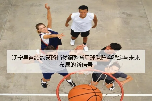 辽宁男篮续约策略悄然调整背后球队阵容稳定与未来布局的新信号