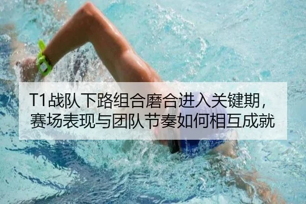 T1战队下路组合磨合进入关键期，赛场表现与团队节奏如何相互成就